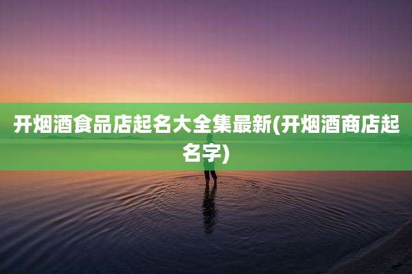 开烟酒食品店起名大全集最新(开烟酒商店起名字)