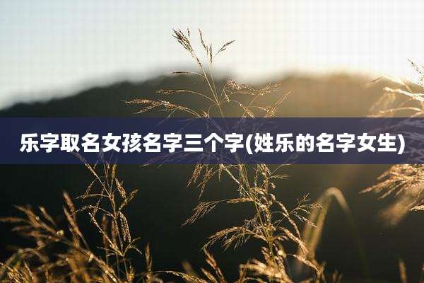 乐字取名女孩名字三个字(姓乐的名字女生)