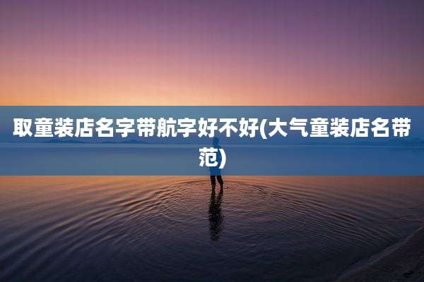 取童装店名字带航字好不好(大气童装店名带范)