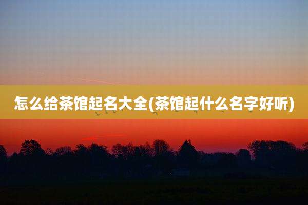 怎么给茶馆起名大全(茶馆起什么名字好听)