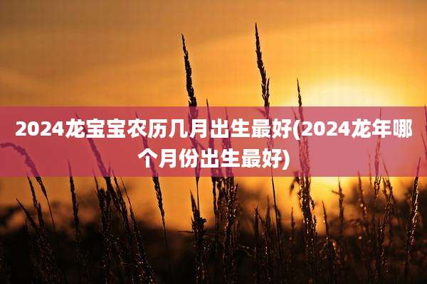 2024龙宝宝农历几月出生最好(2024龙年哪个月份出生最好)