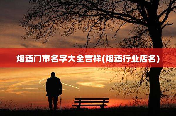 烟酒门市名字大全吉祥(烟酒行业店名)