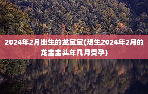 2024年2月出生的龙宝宝(想生2024年2月的龙宝宝头年几月受孕)