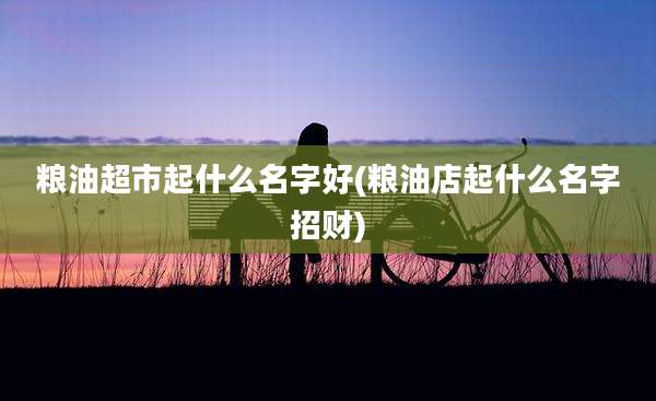 粮油超市起什么名字好(粮油店起什么名字招财)