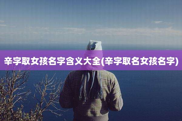 辛字取女孩名字含义大全(辛字取名女孩名字)