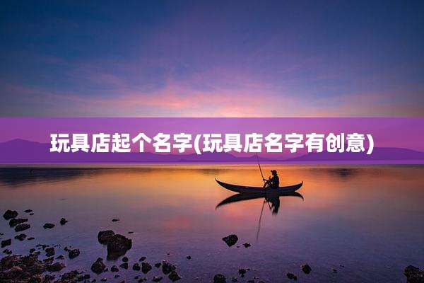 玩具店起个名字(玩具店名字有创意)