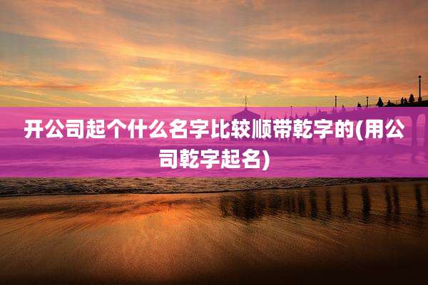 开公司起个什么名字比较顺带乾字的(用公司乾字起名)