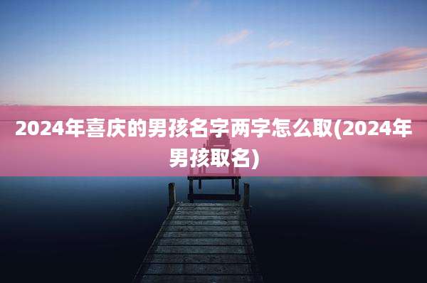 2024年喜庆的男孩名字两字怎么取(2024年男孩取名)