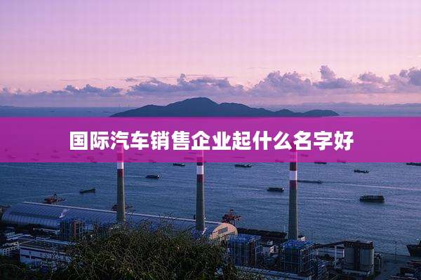 国际汽车销售企业起什么名字好