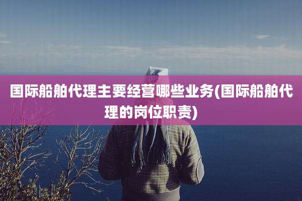 国际船舶代理主要经营哪些业务(国际船舶代理的岗位职责)