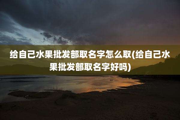 给自己水果批发部取名字怎么取(给自己水果批发部取名字好吗)