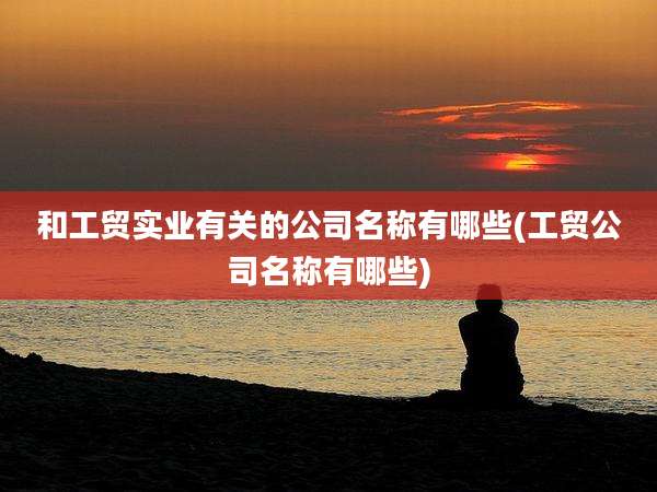 和工贸实业有关的公司名称有哪些(工贸公司名称有哪些)