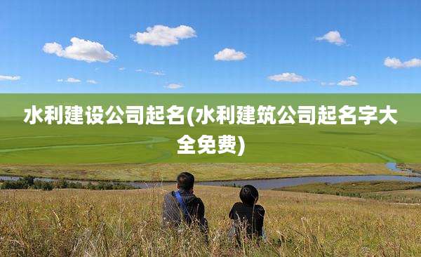 水利建设公司起名(水利建筑公司起名字大全免费)