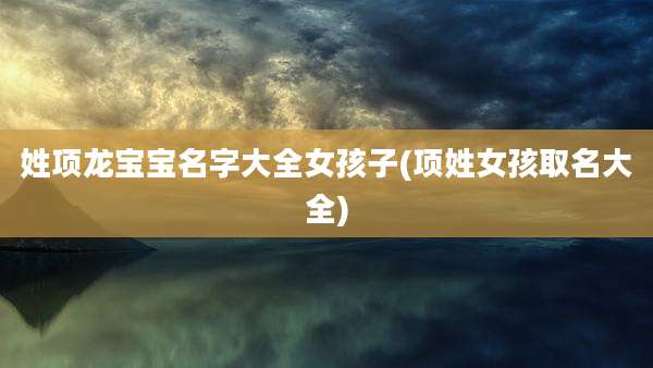 姓项龙宝宝名字大全女孩子(项姓女孩取名大全)