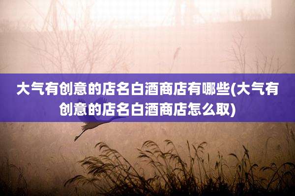 大气有创意的店名白酒商店有哪些(大气有创意的店名白酒商店怎么取)