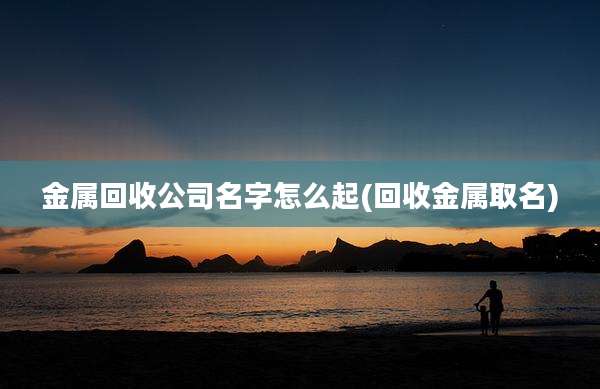 金属回收公司名字怎么起(回收金属取名)